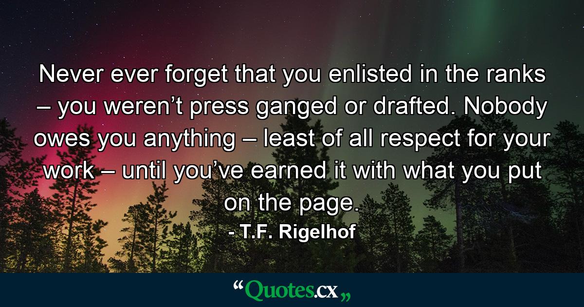 Never ever forget that you enlisted in the ranks – you weren’t press ganged or drafted. Nobody owes you anything – least of all respect for your work – until you’ve earned it with what you put on the page. - Quote by T.F. Rigelhof