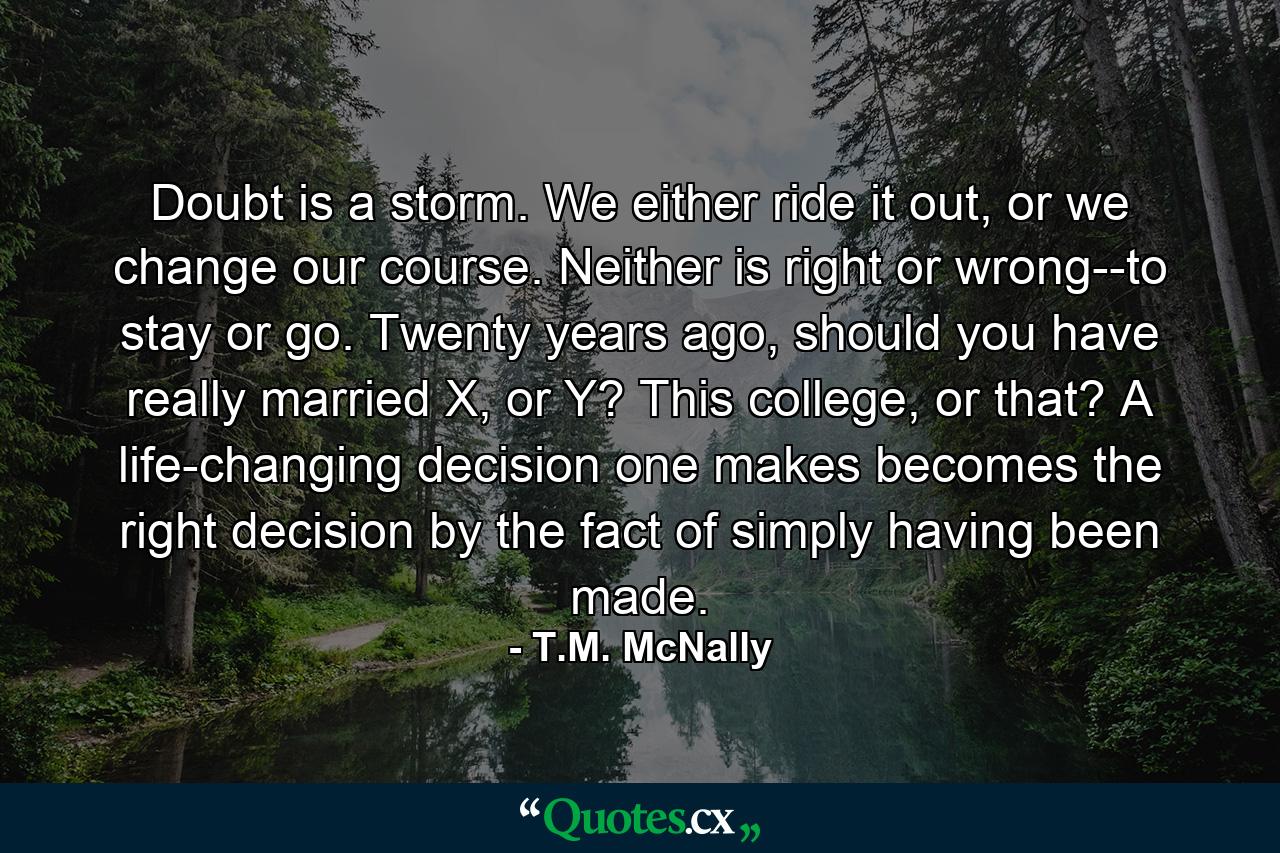 Doubt is a storm. We either ride it out, or we change our course. Neither is right or wrong--to stay or go. Twenty years ago, should you have really married X, or Y? This college, or that? A life-changing decision one makes becomes the right decision by the fact of simply having been made. - Quote by T.M. McNally