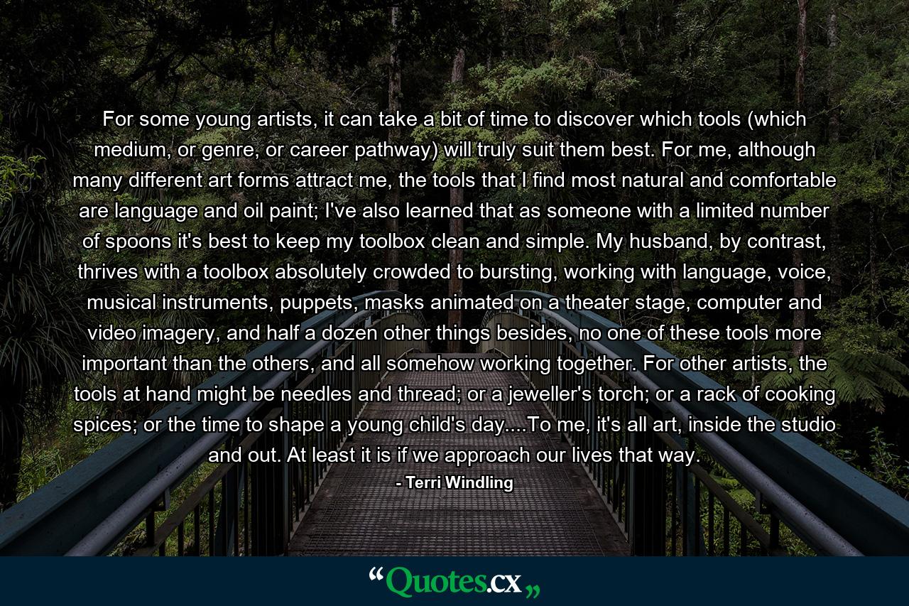 For some young artists, it can take a bit of time to discover which tools (which medium, or genre, or career pathway) will truly suit them best. For me, although many different art forms attract me, the tools that I find most natural and comfortable are language and oil paint; I've also learned that as someone with a limited number of spoons it's best to keep my toolbox clean and simple. My husband, by contrast, thrives with a toolbox absolutely crowded to bursting, working with language, voice, musical instruments, puppets, masks animated on a theater stage, computer and video imagery, and half a dozen other things besides, no one of these tools more important than the others, and all somehow working together. For other artists, the tools at hand might be needles and thread; or a jeweller's torch; or a rack of cooking spices; or the time to shape a young child's day....To me, it's all art, inside the studio and out. At least it is if we approach our lives that way. - Quote by Terri Windling