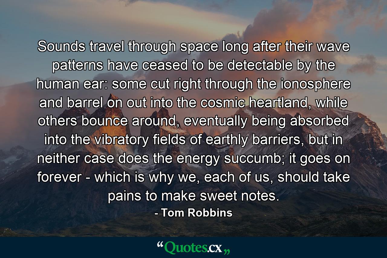 Sounds travel through space long after their wave patterns have ceased to be detectable by the human ear: some cut right through the ionosphere and barrel on out into the cosmic heartland, while others bounce around, eventually being absorbed into the vibratory fields of earthly barriers, but in neither case does the energy succumb; it goes on forever - which is why we, each of us, should take pains to make sweet notes. - Quote by Tom Robbins