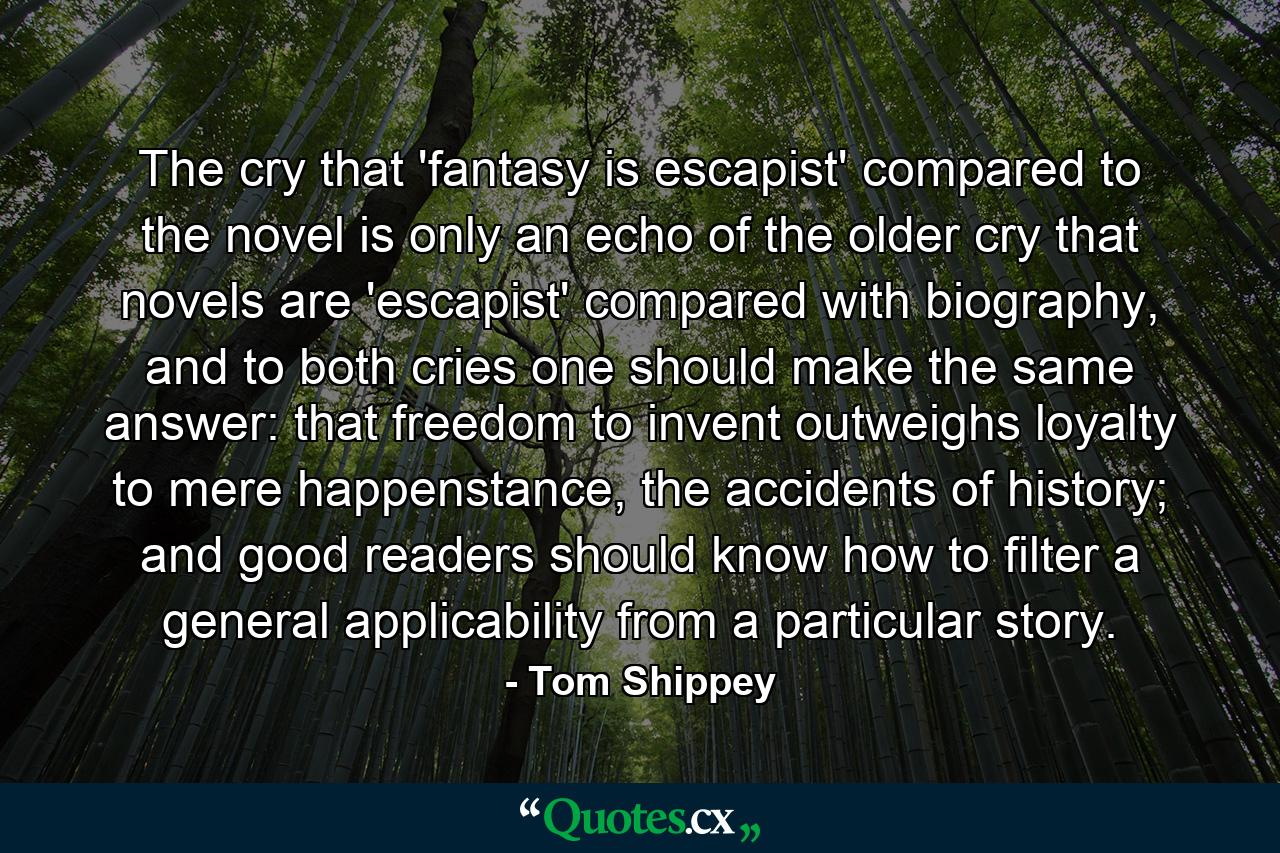 The cry that 'fantasy is escapist' compared to the novel is only an echo of the older cry that novels are 'escapist' compared with biography, and to both cries one should make the same answer: that freedom to invent outweighs loyalty to mere happenstance, the accidents of history; and good readers should know how to filter a general applicability from a particular story. - Quote by Tom Shippey