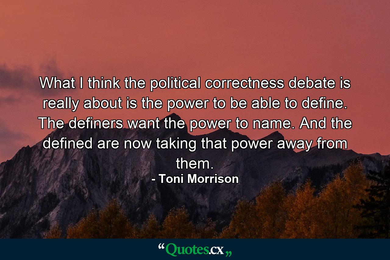 What I think the political correctness debate is really about is the power to be able to define. The definers want the power to name. And the defined are now taking that power away from them. - Quote by Toni Morrison