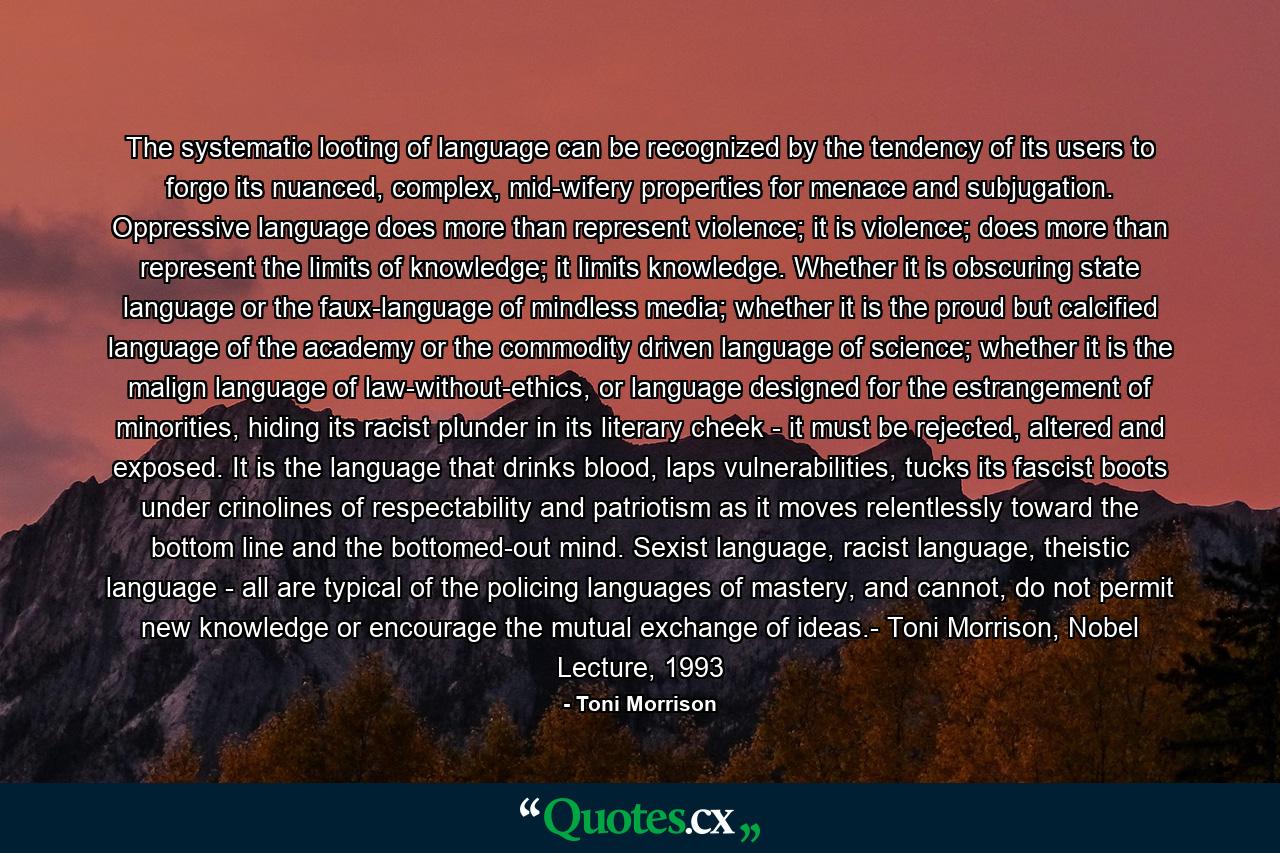 The systematic looting of language can be recognized by the tendency of its users to forgo its nuanced, complex, mid-wifery properties for menace and subjugation. Oppressive language does more than represent violence; it is violence; does more than represent the limits of knowledge; it limits knowledge. Whether it is obscuring state language or the faux-language of mindless media; whether it is the proud but calcified language of the academy or the commodity driven language of science; whether it is the malign language of law-without-ethics, or language designed for the estrangement of minorities, hiding its racist plunder in its literary cheek - it must be rejected, altered and exposed. It is the language that drinks blood, laps vulnerabilities, tucks its fascist boots under crinolines of respectability and patriotism as it moves relentlessly toward the bottom line and the bottomed-out mind. Sexist language, racist language, theistic language - all are typical of the policing languages of mastery, and cannot, do not permit new knowledge or encourage the mutual exchange of ideas.- Toni Morrison, Nobel Lecture, 1993 - Quote by Toni Morrison