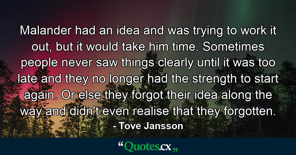 Malander had an idea and was trying to work it out, but it would take him time. Sometimes people never saw things clearly until it was too late and they no longer had the strength to start again. Or else they forgot their idea along the way and didn't even realise that they forgotten. - Quote by Tove Jansson