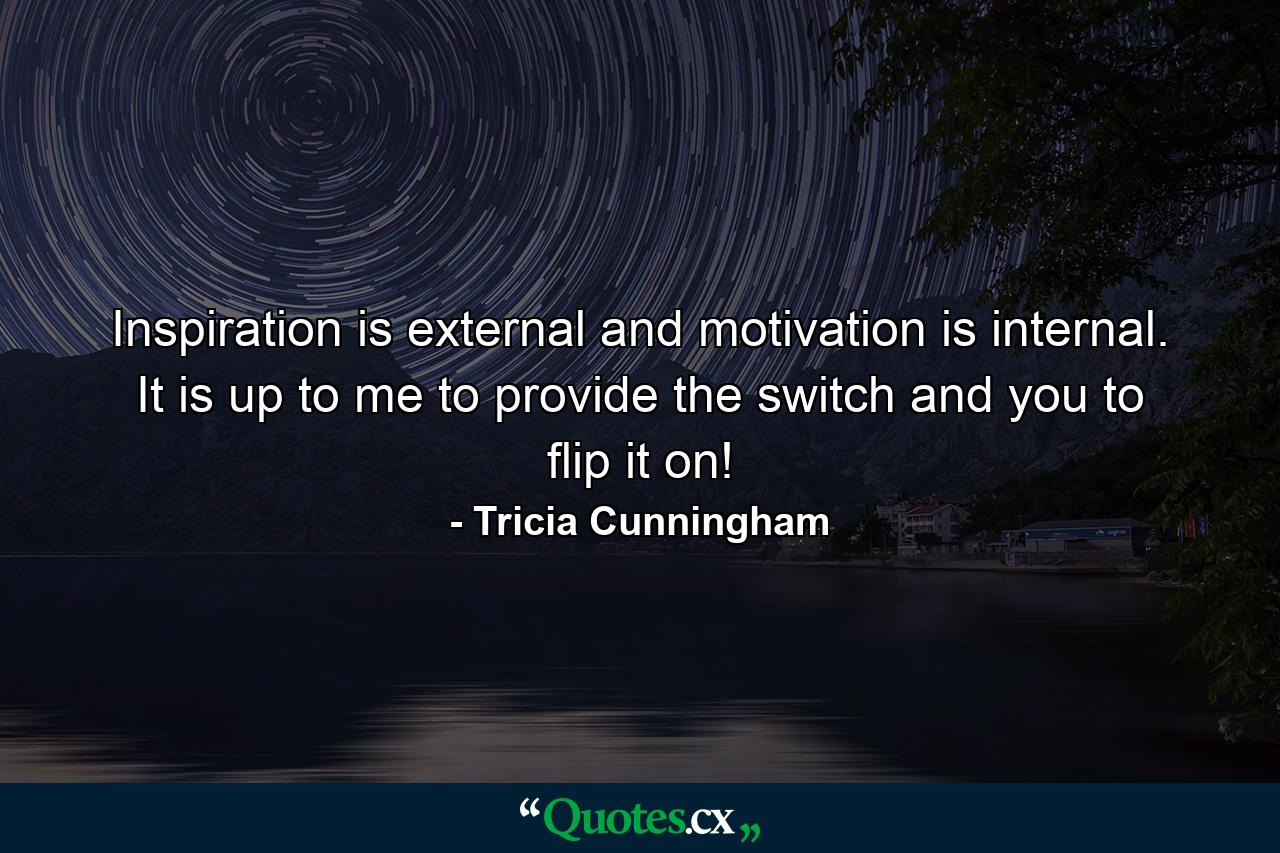 Inspiration is external and motivation is internal. It is up to me to provide the switch and you to flip it on! - Quote by Tricia Cunningham