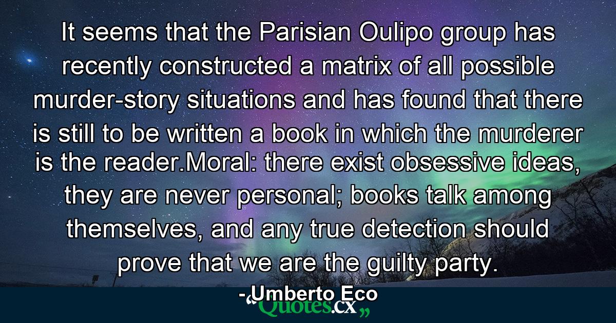 It seems that the Parisian Oulipo group has recently constructed a matrix of all possible murder-story situations and has found that there is still to be written a book in which the murderer is the reader.Moral: there exist obsessive ideas, they are never personal; books talk among themselves, and any true detection should prove that we are the guilty party. - Quote by Umberto Eco