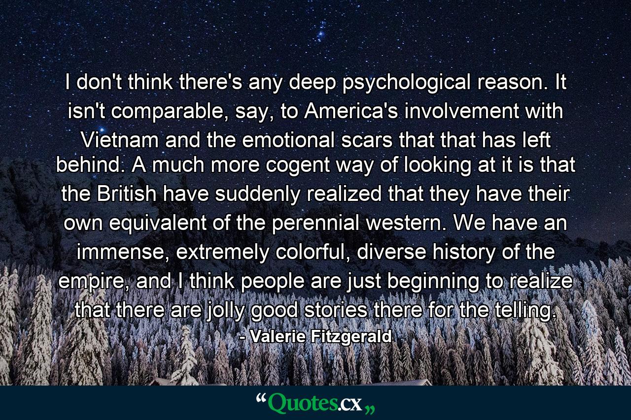 I don't think there's any deep psychological reason. It isn't comparable, say, to America's involvement with Vietnam and the emotional scars that that has left behind. A much more cogent way of looking at it is that the British have suddenly realized that they have their own equivalent of the perennial western. We have an immense, extremely colorful, diverse history of the empire, and I think people are just beginning to realize that there are jolly good stories there for the telling. - Quote by Valerie Fitzgerald