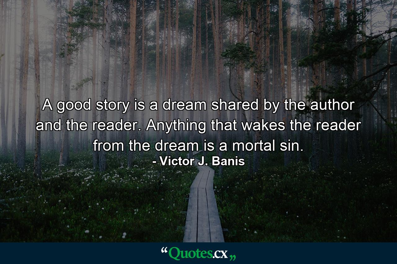 A good story is a dream shared by the author and the reader. Anything that wakes the reader from the dream is a mortal sin. - Quote by Victor J. Banis