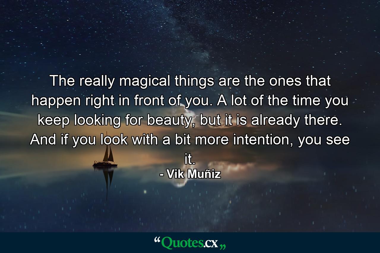 The really magical things are the ones that happen right in front of you. A lot of the time you keep looking for beauty, but it is already there. And if you look with a bit more intention, you see it. - Quote by Vik Muñiz