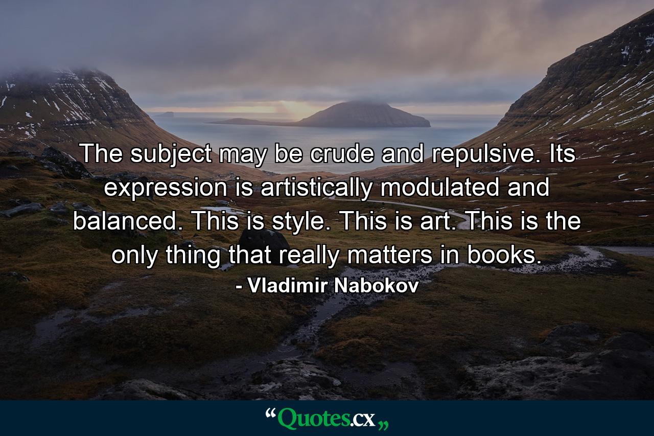 The subject may be crude and repulsive. Its expression is artistically modulated and balanced. This is style. This is art. This is the only thing that really matters in books. - Quote by Vladimir Nabokov