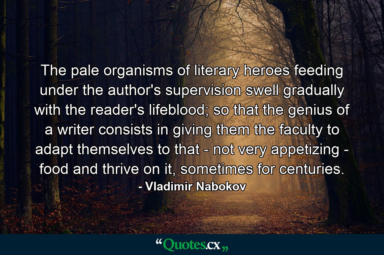 The pale organisms of literary heroes feeding under the author's supervision swell gradually with the reader's lifeblood; so that the genius of a writer consists in giving them the faculty to adapt themselves to that - not very appetizing - food and thrive on it, sometimes for centuries. - Quote by Vladimir Nabokov