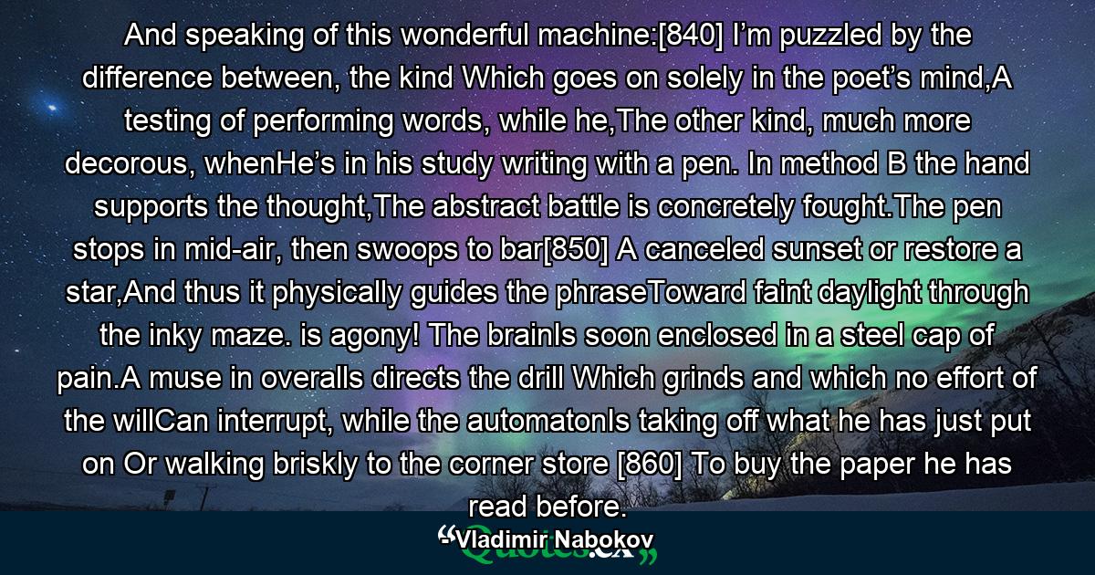 And speaking of this wonderful machine:[840] I’m puzzled by the difference between, the kind Which goes on solely in the poet’s mind,A testing of performing words, while he,The other kind, much more decorous, whenHe’s in his study writing with a pen. In method B the hand supports the thought,The abstract battle is concretely fought.The pen stops in mid-air, then swoops to bar[850] A canceled sunset or restore a star,And thus it physically guides the phraseToward faint daylight through the inky maze. is agony! The brainIs soon enclosed in a steel cap of pain.A muse in overalls directs the drill Which grinds and which no effort of the willCan interrupt, while the automatonIs taking off what he has just put on Or walking briskly to the corner store [860] To buy the paper he has read before. - Quote by Vladimir Nabokov