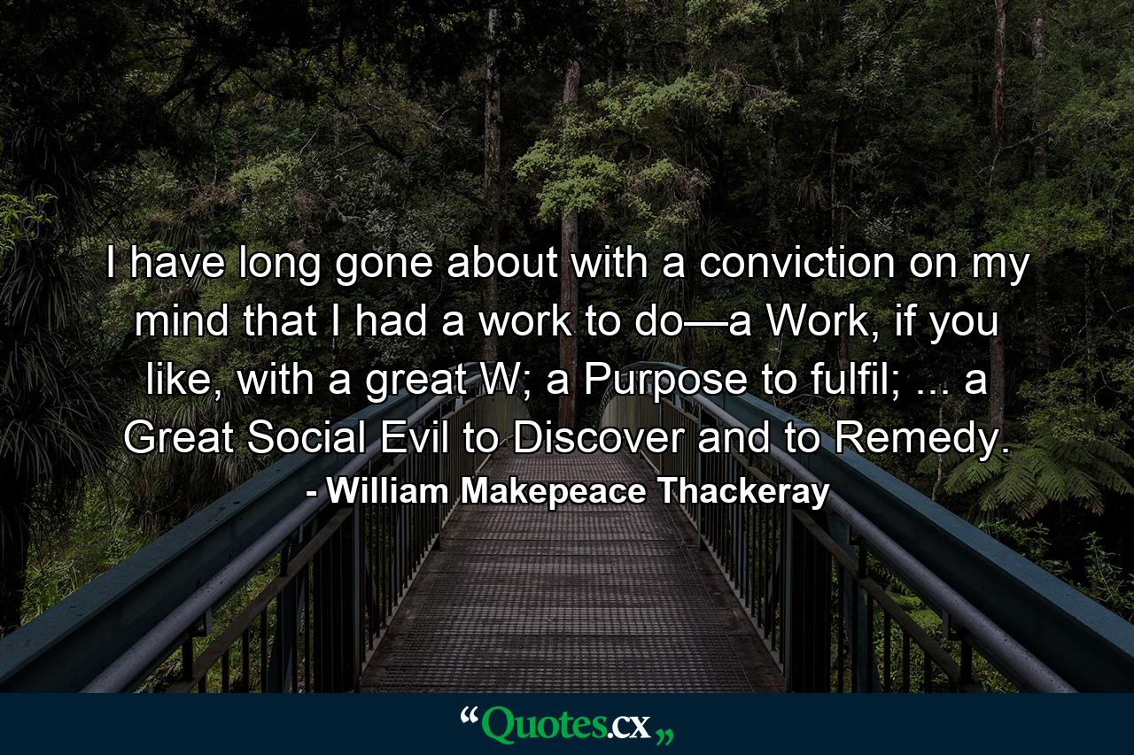 I have long gone about with a conviction on my mind that I had a work to do—a Work, if you like, with a great W; a Purpose to fulfil; ... a Great Social Evil to Discover and to Remedy. - Quote by William Makepeace Thackeray