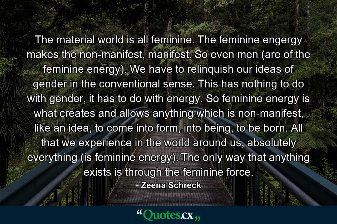 The material world is all feminine. The feminine engergy makes the non-manifest, manifest. So even men (are of the feminine energy). We have to relinquish our ideas of gender in the conventional sense. This has nothing to do with gender, it has to do with energy. So feminine energy is what creates and allows anything which is non-manifest, like an idea, to come into form, into being, to be born. All that we experience in the world around us, absolutely everything (is feminine energy). The only way that anything exists is through the feminine force. - Quote by Zeena Schreck