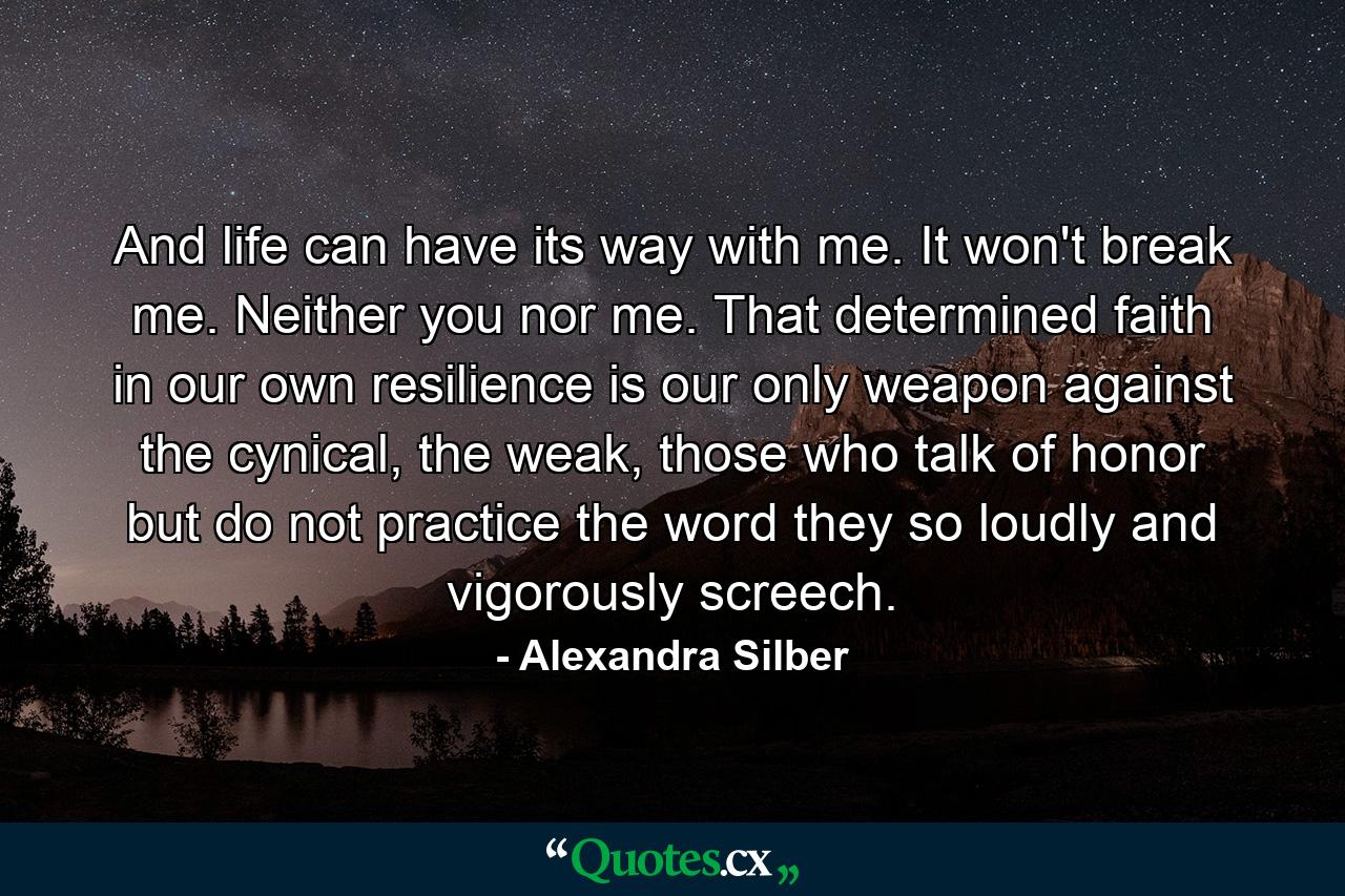 And life can have its way with me. It won't break me. Neither you nor me. That determined faith in our own resilience is our only weapon against the cynical, the weak, those who talk of honor but do not practice the word they so loudly and vigorously screech. - Quote by Alexandra Silber