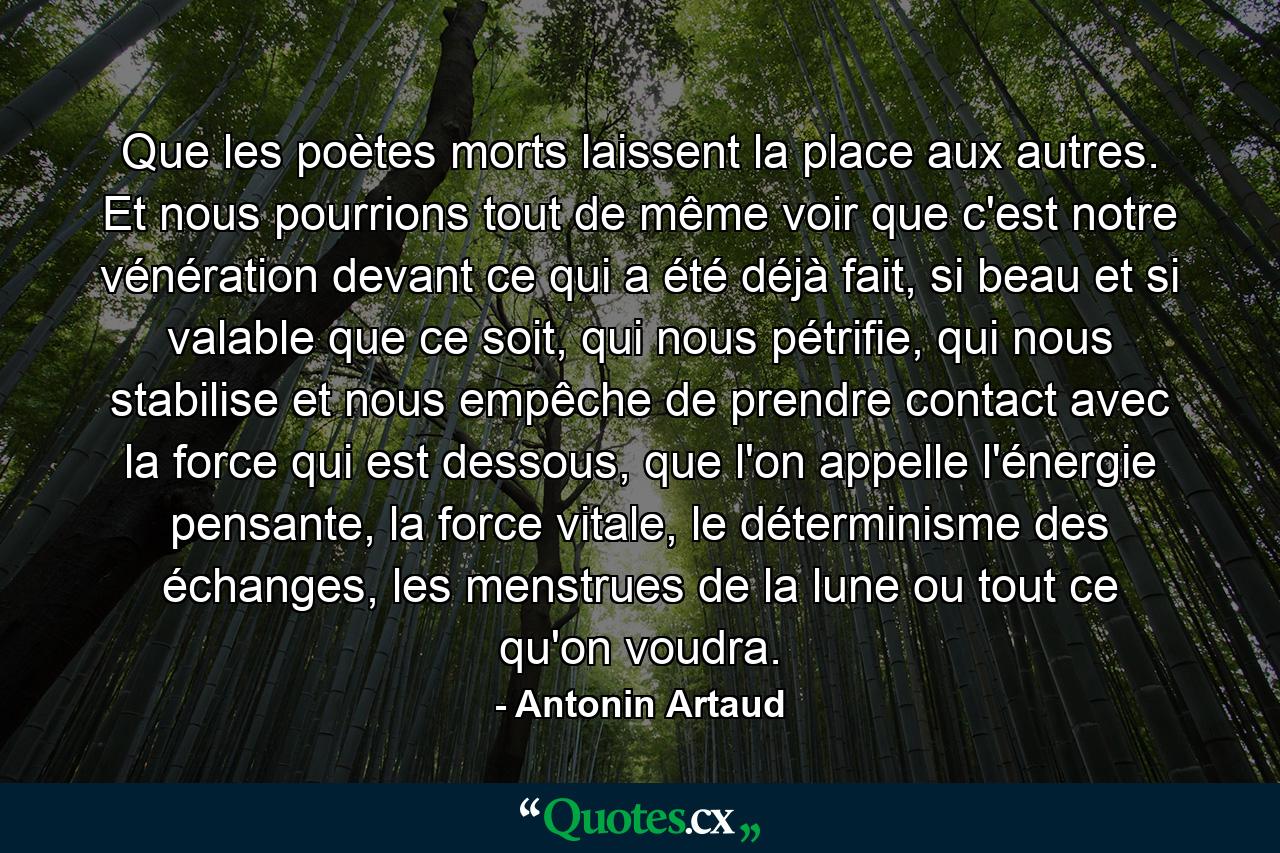 Que les poètes morts laissent la place aux autres. Et nous pourrions tout de même voir que c'est notre vénération devant ce qui a été déjà fait, si beau et si valable que ce soit, qui nous pétrifie, qui nous stabilise et nous empêche de prendre contact avec la force qui est dessous, que l'on appelle l'énergie pensante, la force vitale, le déterminisme des échanges, les menstrues de la lune ou tout ce qu'on voudra. - Quote by Antonin Artaud