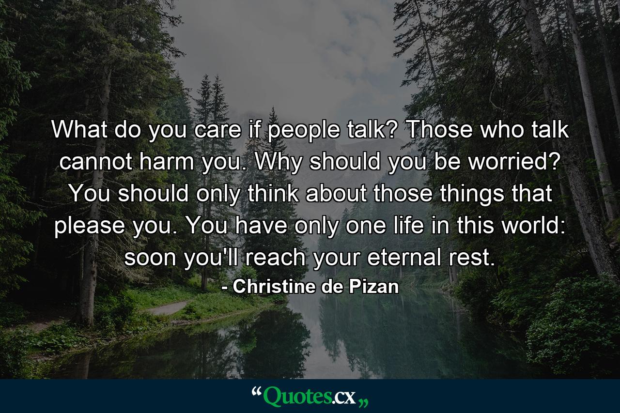 What do you care if people talk? Those who talk cannot harm you. Why should you be worried? You should only think about those things that please you. You have only one life in this world: soon you'll reach your eternal rest. - Quote by Christine de Pizan