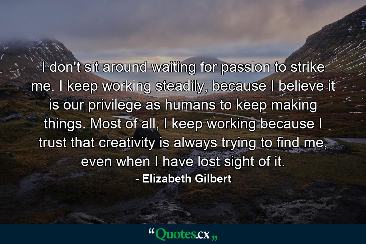 I don't sit around waiting for passion to strike me. I keep working steadily, because I believe it is our privilege as humans to keep making things. Most of all, I keep working because I trust that creativity is always trying to find me, even when I have lost sight of it. - Quote by Elizabeth Gilbert