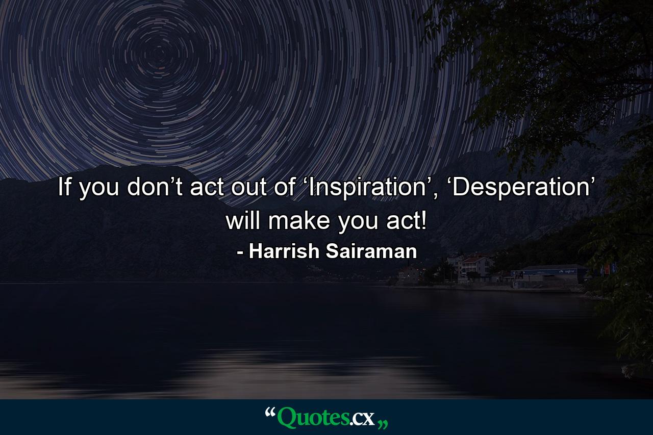 If you don’t act out of ‘Inspiration’, ‘Desperation’ will make you act! - Quote by Harrish Sairaman