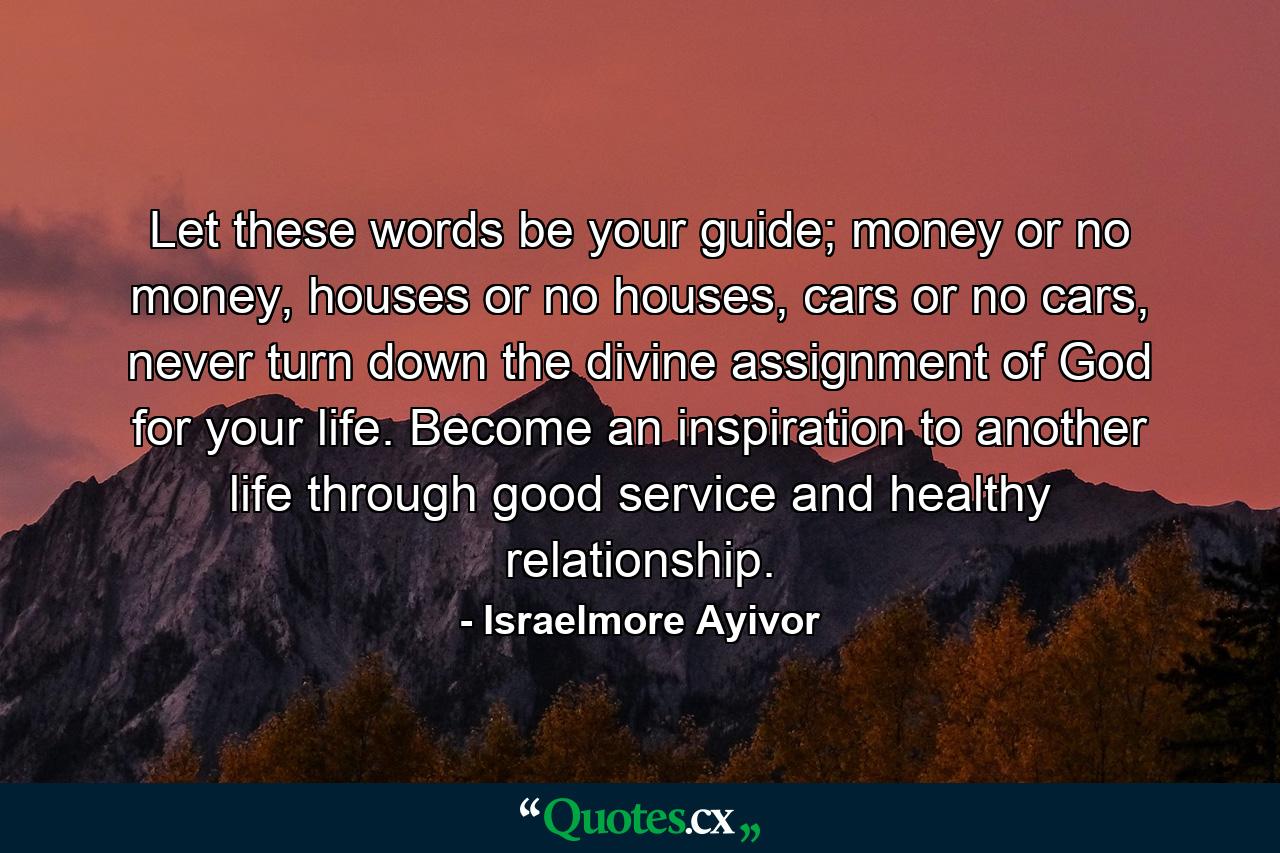 Let these words be your guide; money or no money, houses or no houses, cars or no cars, never turn down the divine assignment of God for your life. Become an inspiration to another life through good service and healthy relationship. - Quote by Israelmore Ayivor
