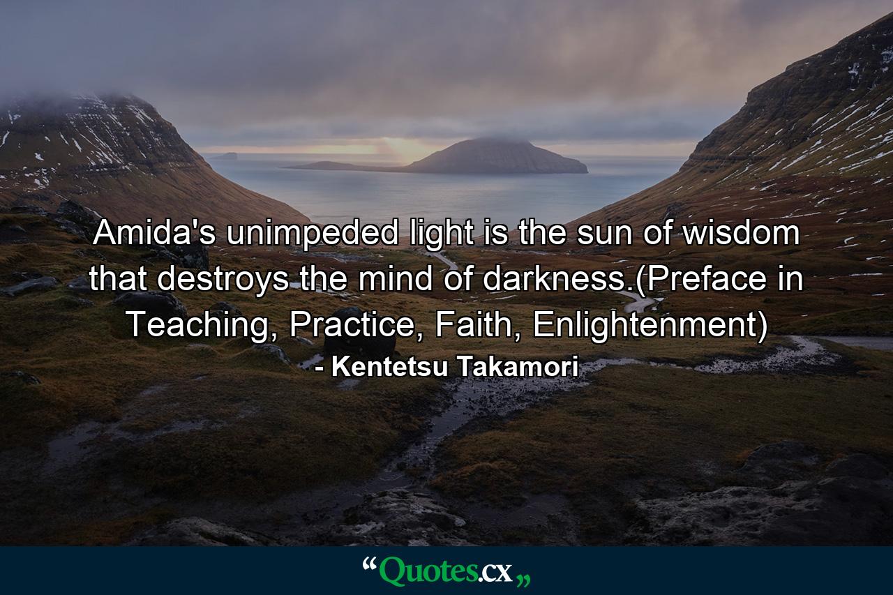 Amida's unimpeded light is the sun of wisdom that destroys the mind of darkness.(Preface in Teaching, Practice, Faith, Enlightenment) - Quote by Kentetsu Takamori