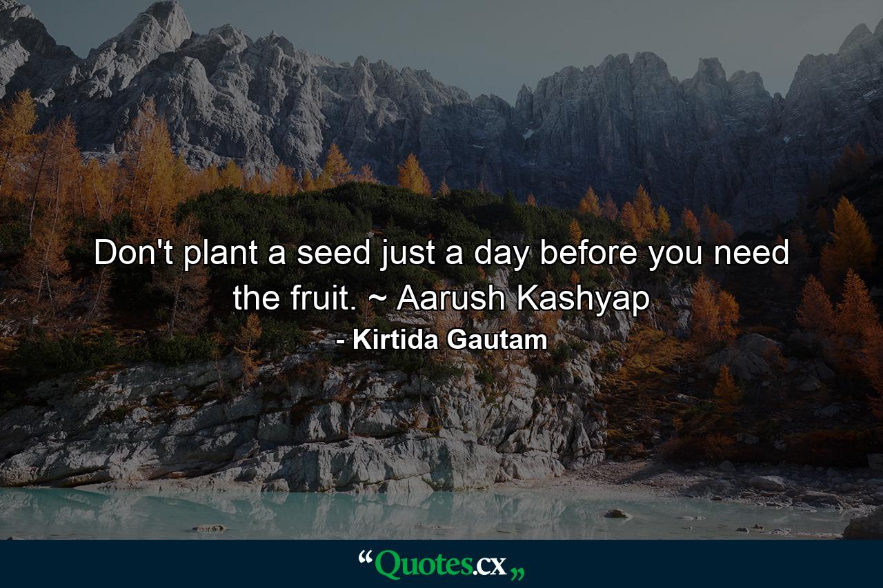 Don't plant a seed just a day before you need the fruit. ~ Aarush Kashyap - Quote by Kirtida Gautam