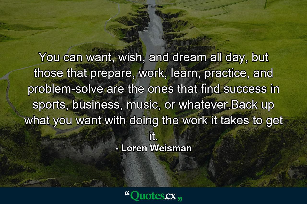 You can want, wish, and dream all day, but those that prepare, work, learn, practice, and problem-solve are the ones that find success in sports, business, music, or whatever.Back up what you want with doing the work it takes to get it. - Quote by Loren Weisman