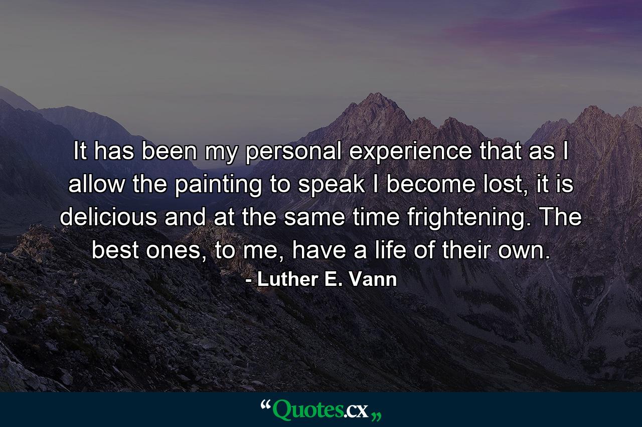 It has been my personal experience that as I allow the painting to speak I become lost, it is delicious and at the same time frightening. The best ones, to me, have a life of their own. - Quote by Luther E. Vann