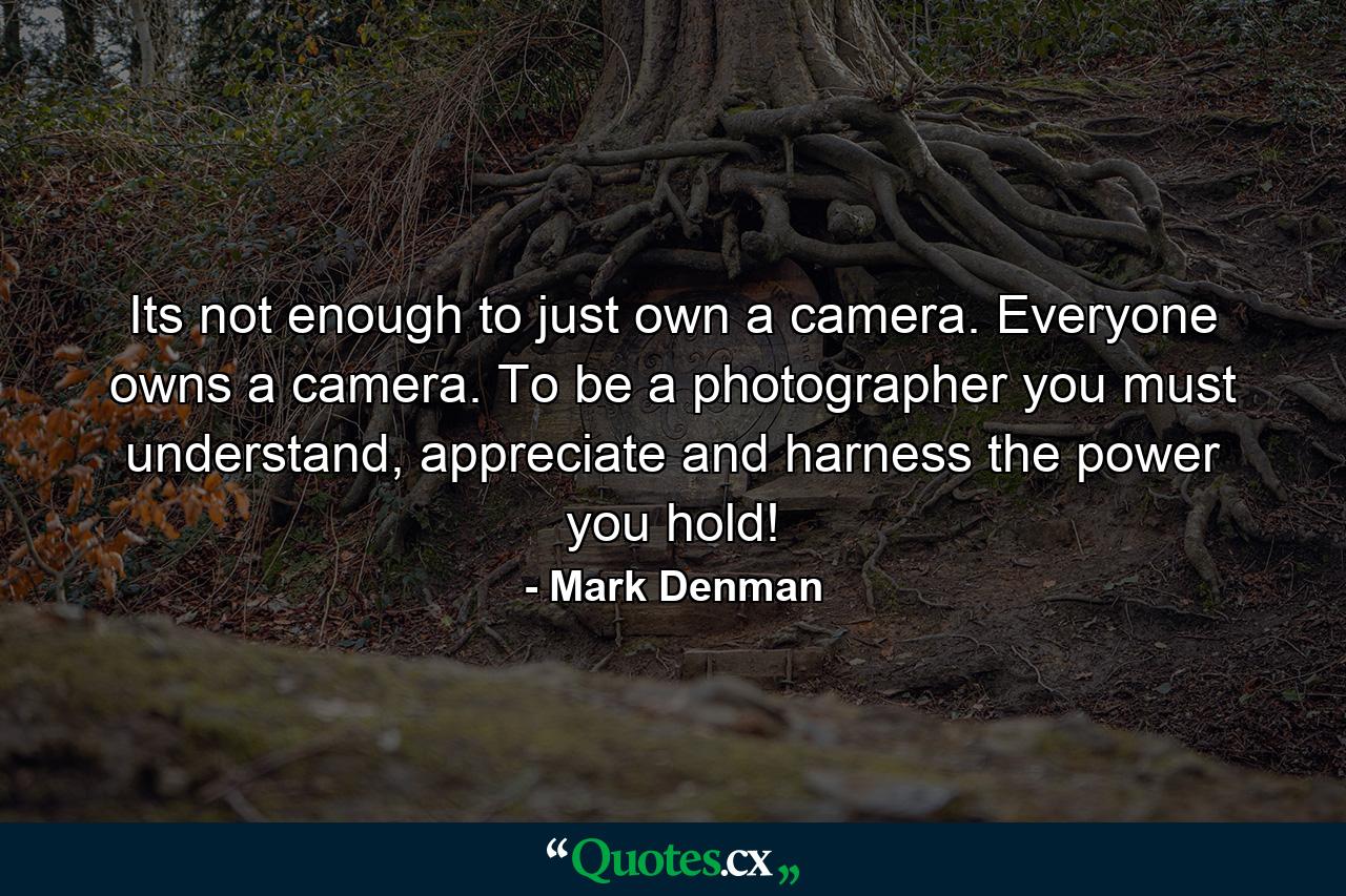 Its not enough to just own a camera. Everyone owns a camera. To be a photographer you must understand, appreciate and harness the power you hold! - Quote by Mark Denman