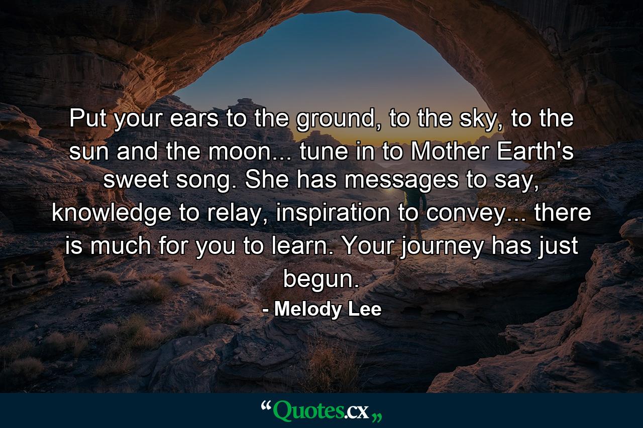 Put your ears to the ground, to the sky, to the sun and the moon... tune in to Mother Earth's sweet song. She has messages to say, knowledge to relay, inspiration to convey... there is much for you to learn. Your journey has just begun. - Quote by Melody Lee