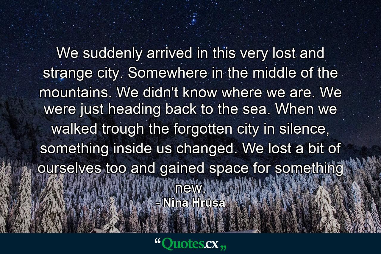 We suddenly arrived in this very lost and strange city. Somewhere in the middle of the mountains. We didn't know where we are. We were just heading back to the sea. When we walked trough the forgotten city in silence, something inside us changed. We lost a bit of ourselves too and gained space for something new. - Quote by Nina Hrusa