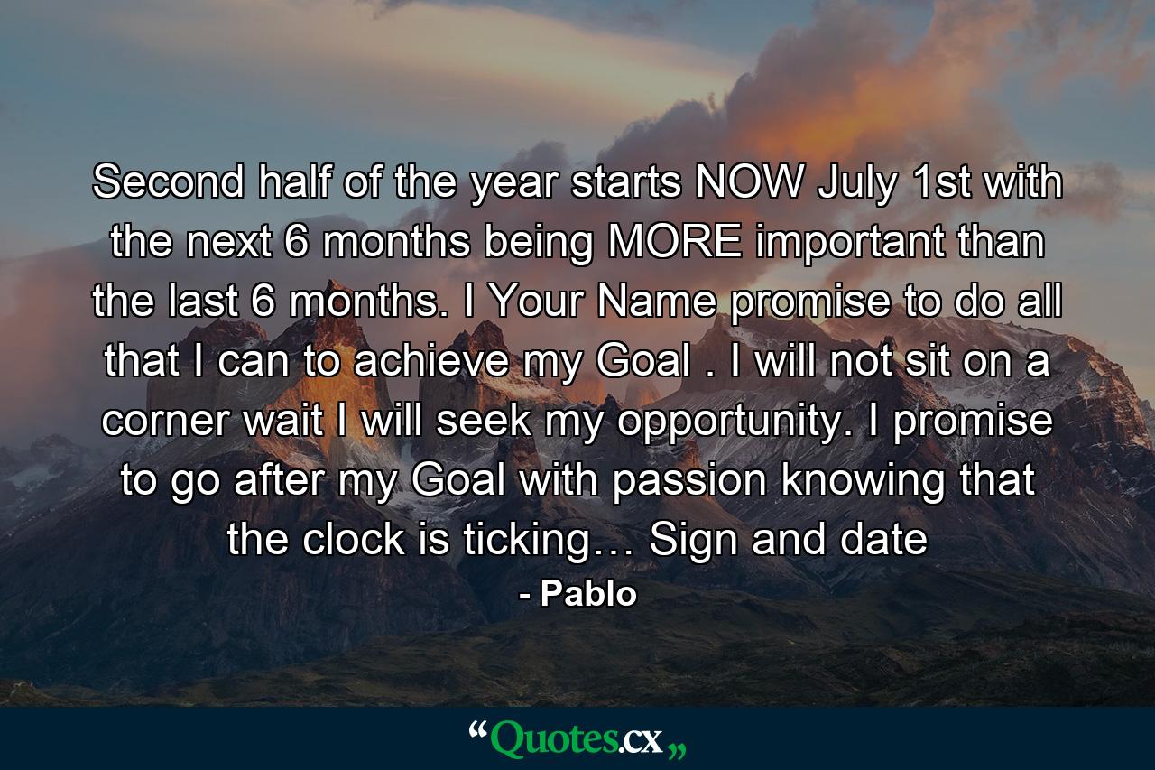 Second half of the year starts NOW July 1st with the next 6 months being MORE important than the last 6 months. I Your Name promise to do all that I can to achieve my Goal . I will not sit on a corner wait I will seek my opportunity. I promise to go after my Goal with passion knowing that the clock is ticking… Sign and date - Quote by Pablo