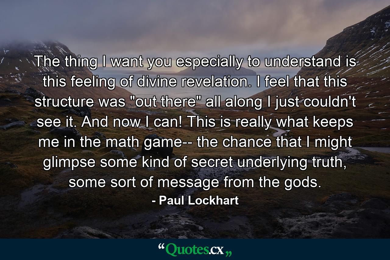 The thing I want you especially to understand is this feeling of divine revelation. I feel that this structure was "out there" all along I just couldn't see it. And now I can! This is really what keeps me in the math game-- the chance that I might glimpse some kind of secret underlying truth, some sort of message from the gods. - Quote by Paul Lockhart