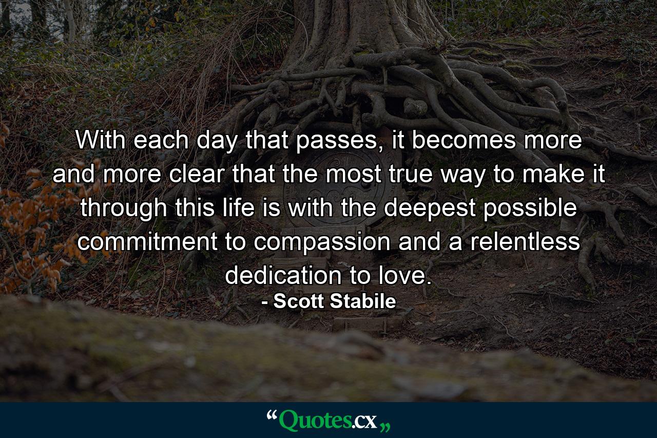 With each day that passes, it becomes more and more clear that the most true way to make it through this life is with the deepest possible commitment to compassion and a relentless dedication to love. - Quote by Scott Stabile