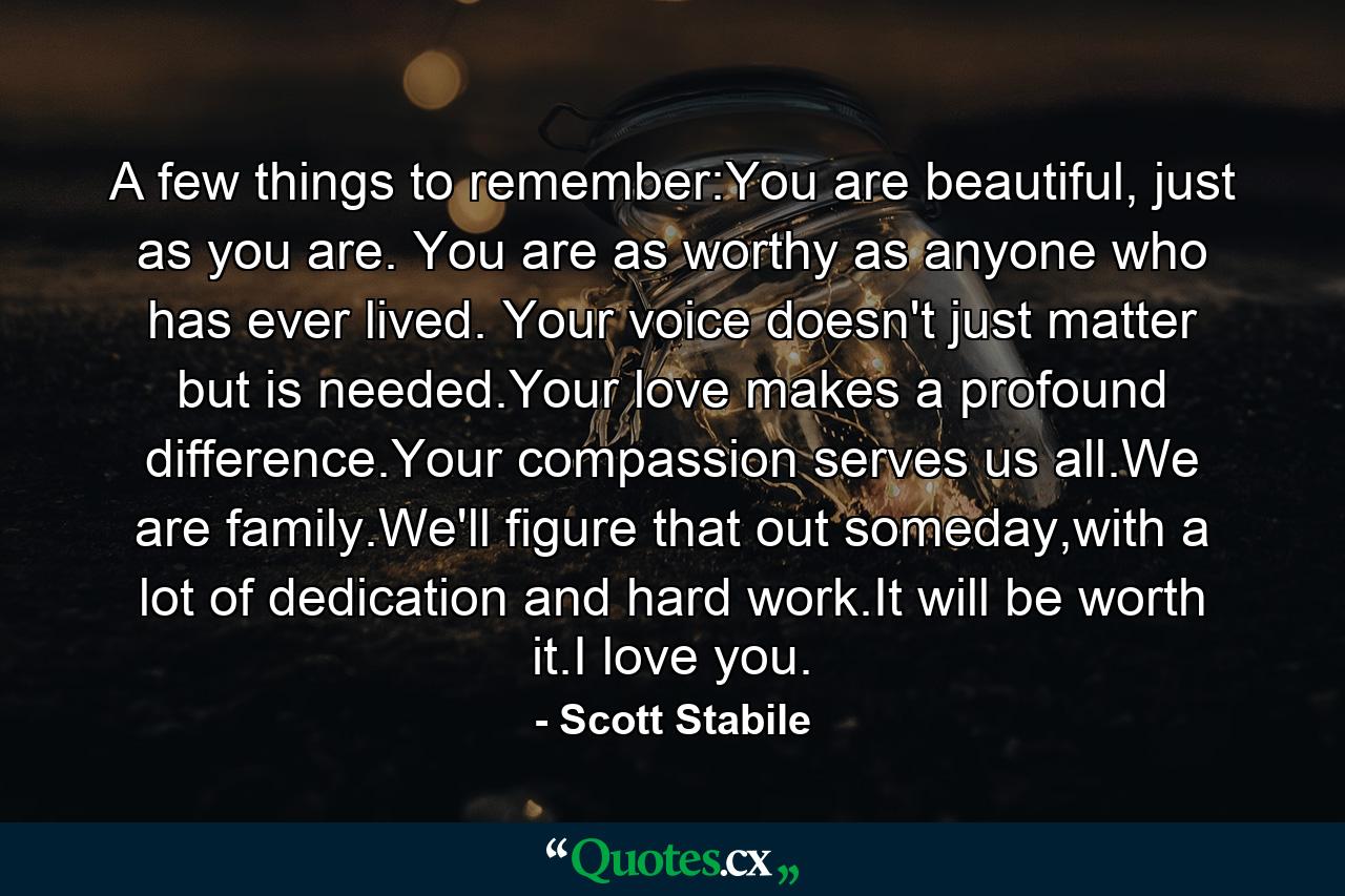 A few things to remember:You are beautiful, just as you are. You are as worthy as anyone who has ever lived. Your voice doesn't just matter but is needed.Your love makes a profound difference.Your compassion serves us all.We are family.We'll figure that out someday,with a lot of dedication and hard work.It will be worth it.I love you. - Quote by Scott Stabile