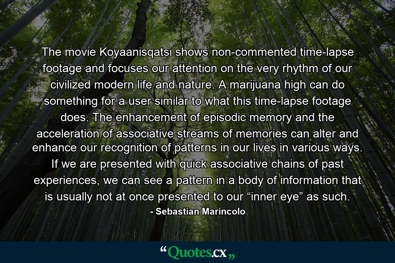 The movie Koyaanisqatsi shows non-commented time-lapse footage and focuses our attention on the very rhythm of our civilized modern life and nature. A marijuana high can do something for a user similar to what this time-lapse footage does. The enhancement of episodic memory and the acceleration of associative streams of memories can alter and enhance our recognition of patterns in our lives in various ways. If we are presented with quick associative chains of past experiences, we can see a pattern in a body of information that is usually not at once presented to our “inner eye” as such. - Quote by Sebastian Marincolo