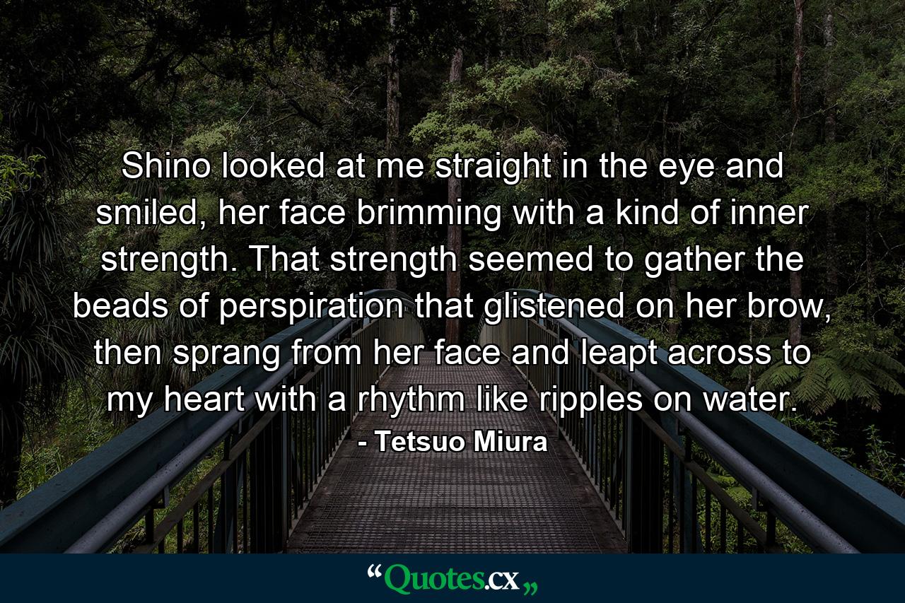 Shino looked at me straight in the eye and smiled, her face brimming with a kind of inner strength. That strength seemed to gather the beads of perspiration that glistened on her brow, then sprang from her face and leapt across to my heart with a rhythm like ripples on water. - Quote by Tetsuo Miura