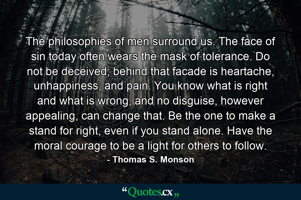 The philosophies of men surround us. The face of sin today often wears the mask of tolerance. Do not be deceived; behind that facade is heartache, unhappiness, and pain. You know what is right and what is wrong, and no disguise, however appealing, can change that. Be the one to make a stand for right, even if you stand alone. Have the moral courage to be a light for others to follow. - Quote by Thomas S. Monson