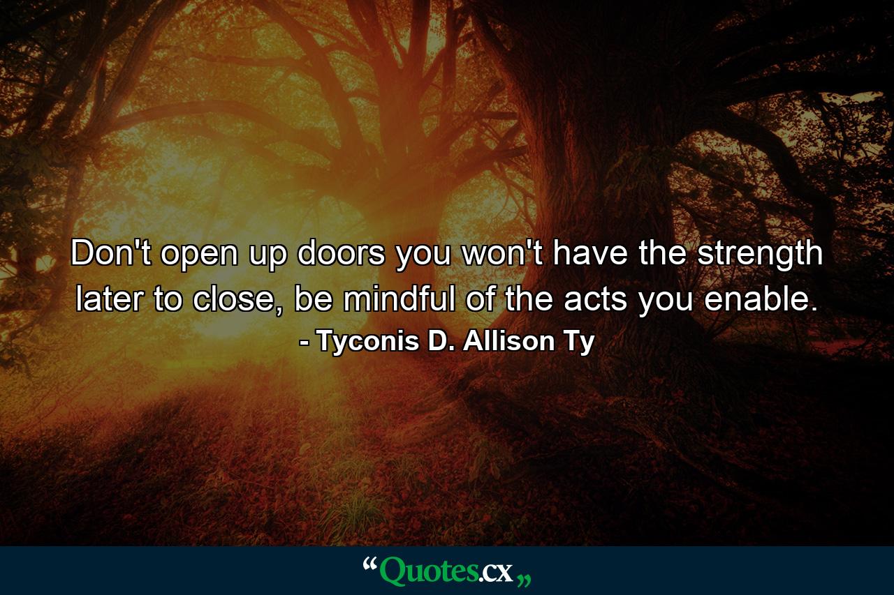 Don't open up doors you won't have the strength later to close, be mindful of the acts you enable. - Quote by Tyconis D. Allison Ty