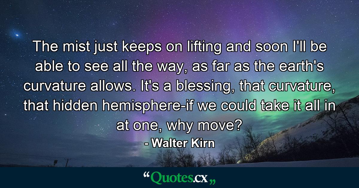 The mist just keeps on lifting and soon I'll be able to see all the way, as far as the earth's curvature allows. It's a blessing, that curvature, that hidden hemisphere-if we could take it all in at one, why move? - Quote by Walter Kirn