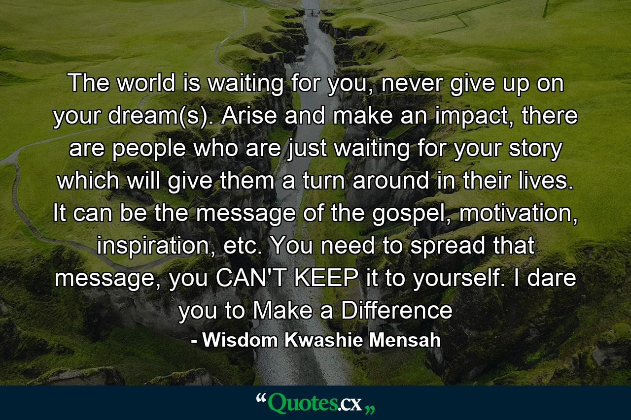 The world is waiting for you, never give up on your dream(s). Arise and make an impact, there are people who are just waiting for your story which will give them a turn around in their lives. It can be the message of the gospel, motivation, inspiration, etc. You need to spread that message, you CAN'T KEEP it to yourself. I dare you to Make a Difference - Quote by Wisdom Kwashie Mensah