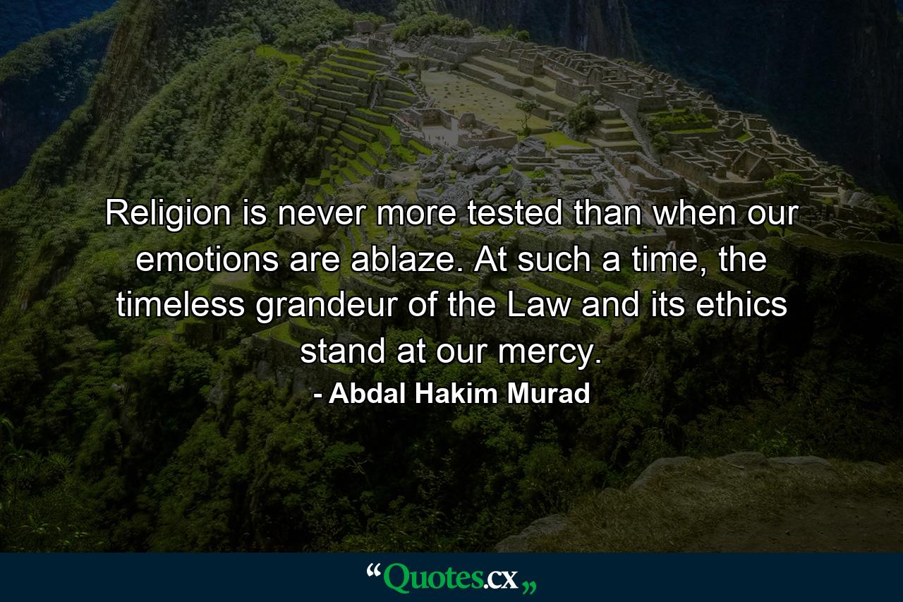 Religion is never more tested than when our emotions are ablaze. At such a time, the timeless grandeur of the Law and its ethics stand at our mercy. - Quote by Abdal Hakim Murad