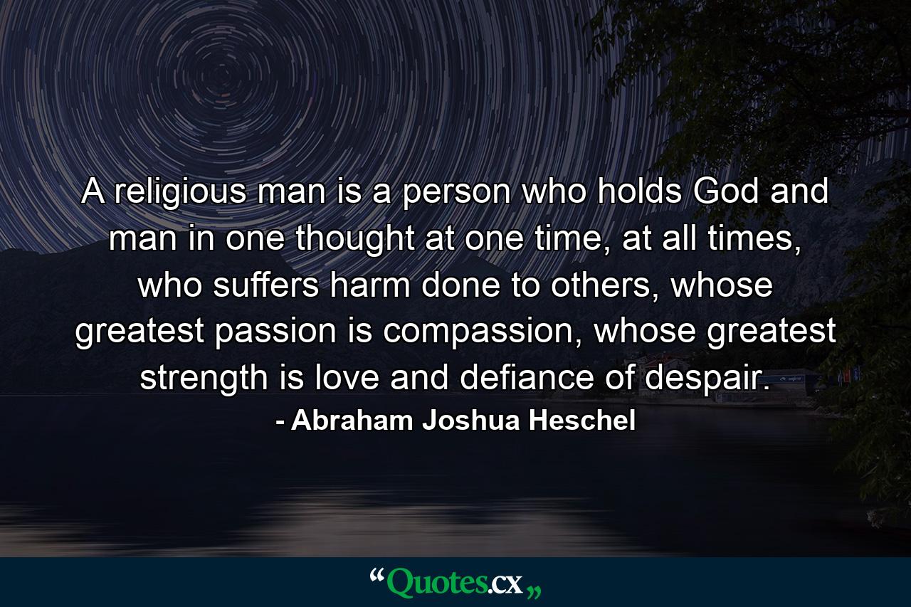 A religious man is a person who holds God and man in one thought at one time, at all times, who suffers harm done to others, whose greatest passion is compassion, whose greatest strength is love and defiance of despair. - Quote by Abraham Joshua Heschel