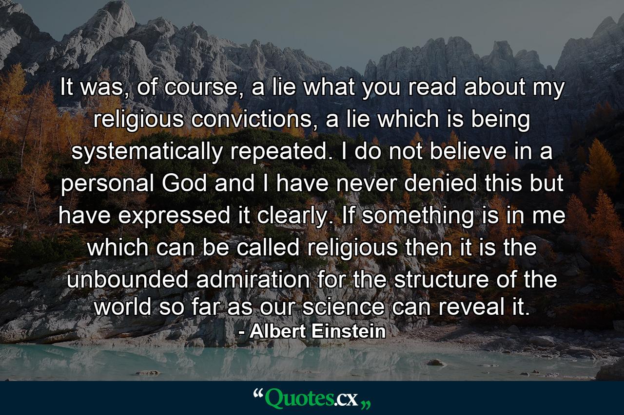 It was, of course, a lie what you read about my religious convictions, a lie which is being systematically repeated. I do not believe in a personal God and I have never denied this but have expressed it clearly. If something is in me which can be called religious then it is the unbounded admiration for the structure of the world so far as our science can reveal it. - Quote by Albert Einstein