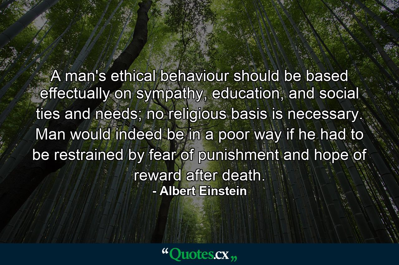 A man's ethical behaviour should be based effectually on sympathy, education, and social ties and needs; no religious basis is necessary. Man would indeed be in a poor way if he had to be restrained by fear of punishment and hope of reward after death. - Quote by Albert Einstein