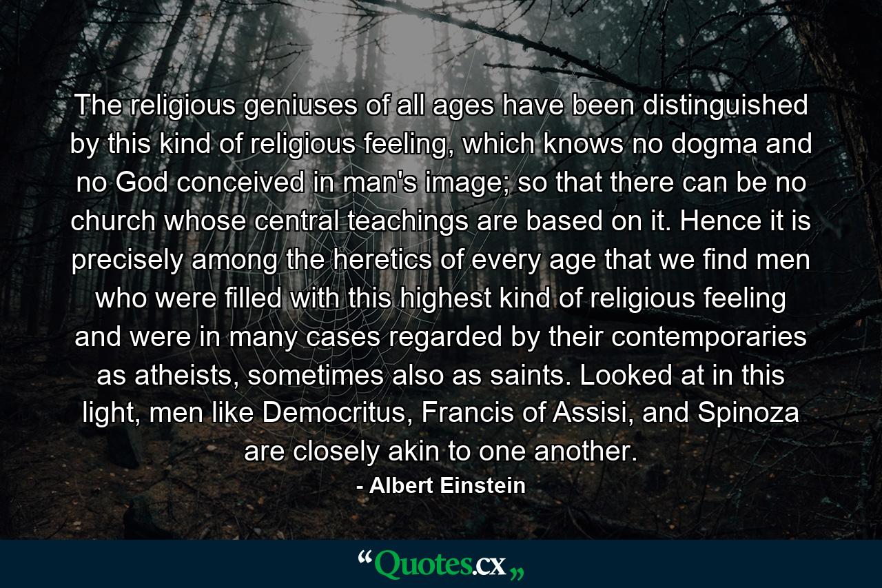 The religious geniuses of all ages have been distinguished by this kind of religious feeling, which knows no dogma and no God conceived in man's image; so that there can be no church whose central teachings are based on it. Hence it is precisely among the heretics of every age that we find men who were filled with this highest kind of religious feeling and were in many cases regarded by their contemporaries as atheists, sometimes also as saints. Looked at in this light, men like Democritus, Francis of Assisi, and Spinoza are closely akin to one another. - Quote by Albert Einstein