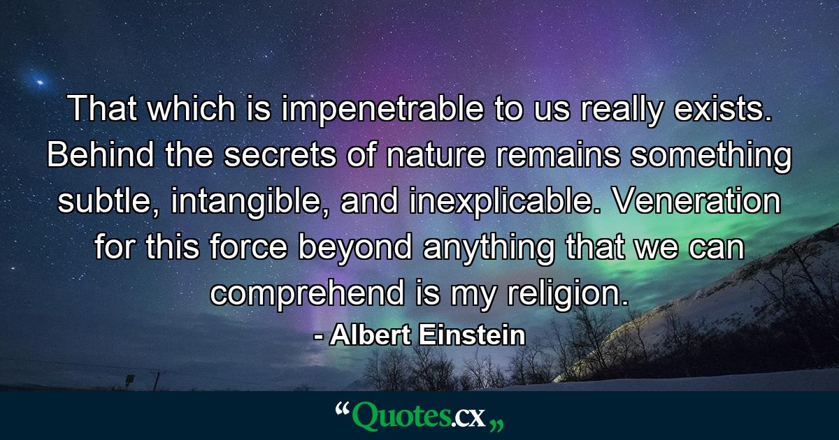 That which is impenetrable to us really exists. Behind the secrets of nature remains something subtle, intangible, and inexplicable. Veneration for this force beyond anything that we can comprehend is my religion. - Quote by Albert Einstein