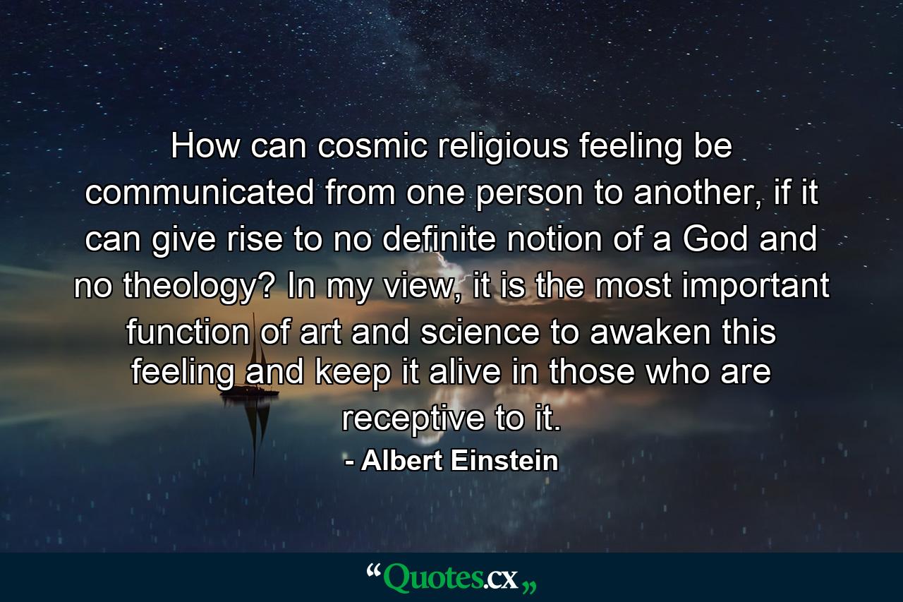 How can cosmic religious feeling be communicated from one person to another, if it can give rise to no definite notion of a God and no theology? In my view, it is the most important function of art and science to awaken this feeling and keep it alive in those who are receptive to it. - Quote by Albert Einstein