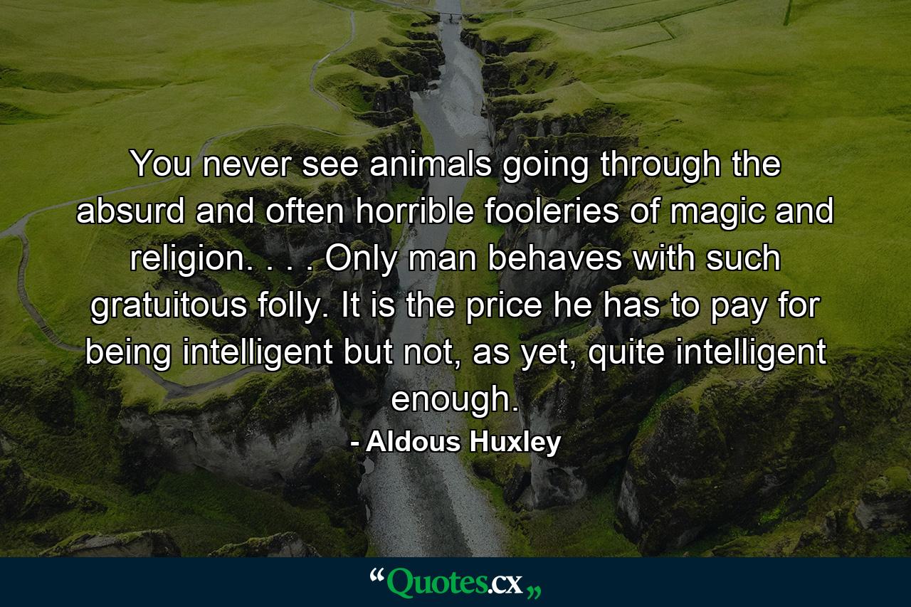 You never see animals going through the absurd and often horrible fooleries of magic and religion. . . . Only man behaves with such gratuitous folly. It is the price he has to pay for being intelligent but not, as yet, quite intelligent enough. - Quote by Aldous Huxley