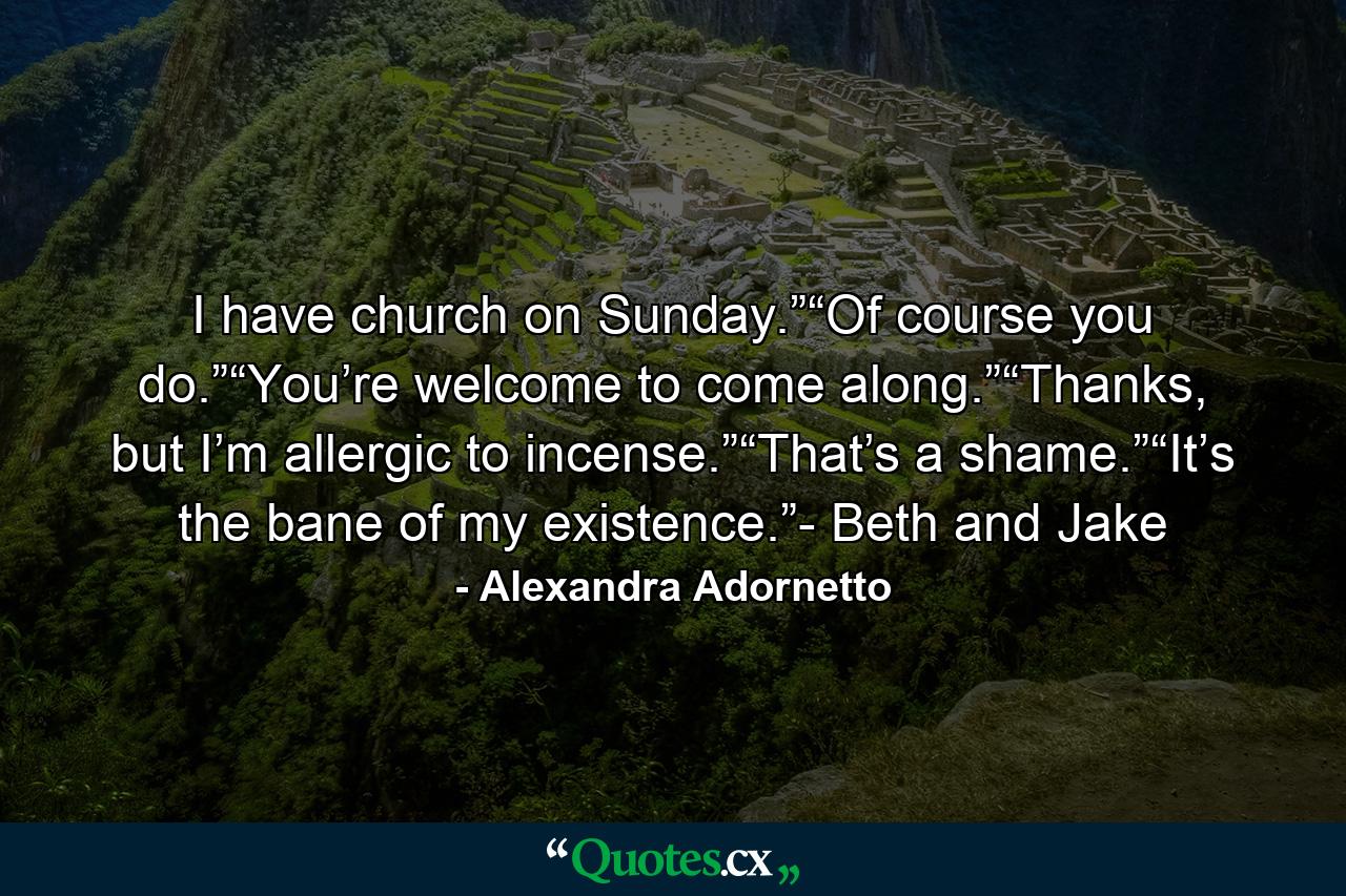 I have church on Sunday.”“Of course you do.”“You’re welcome to come along.”“Thanks, but I’m allergic to incense.”“That’s a shame.”“It’s the bane of my existence.”- Beth and Jake - Quote by Alexandra Adornetto